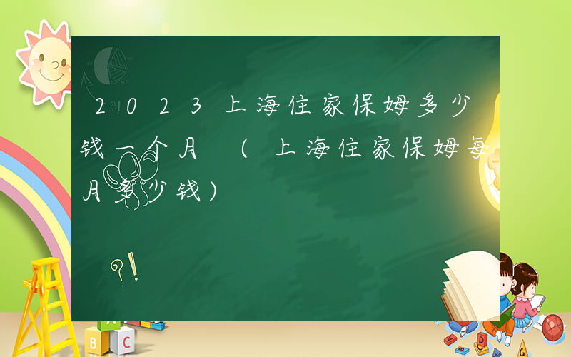 2023上海住家保姆多少钱一个月 (上海住家保姆每月多少钱)